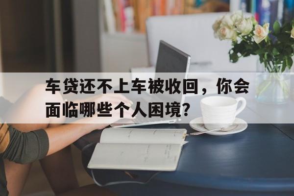 车贷还不上车被收回，你会面临哪些个人困境？