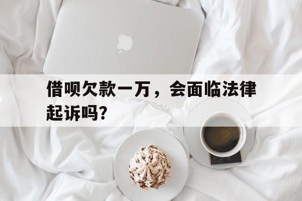 借呗欠款一万，会面临法律起诉吗？