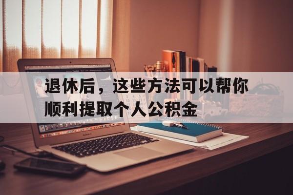 退休后，这些方法可以帮你顺利提取个人公积金