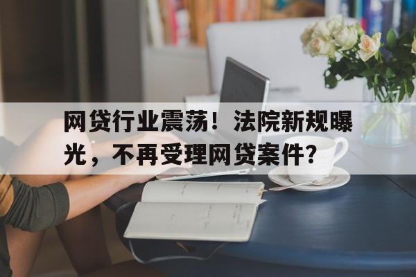 网贷行业震荡！法院新规曝光，不再受理网贷案件？