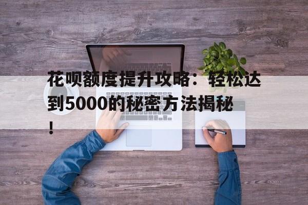 花呗额度提升攻略：轻松达到5000的秘密方法揭秘！