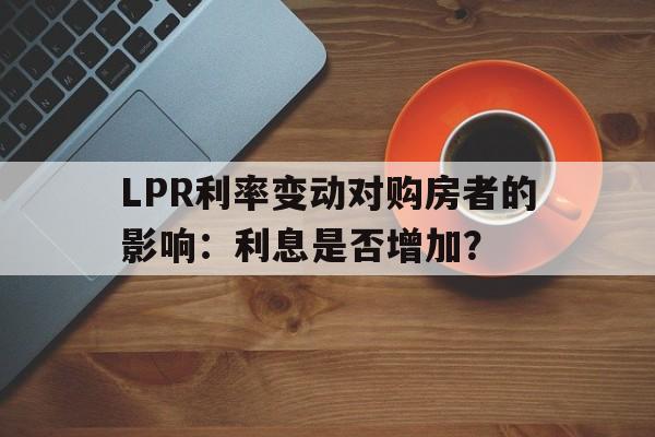 LPR利率变动对购房者的影响：利息是否增加？