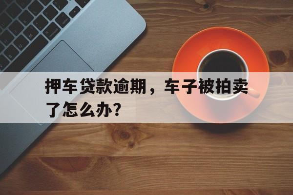 押车贷款逾期，车子被拍卖了怎么办？