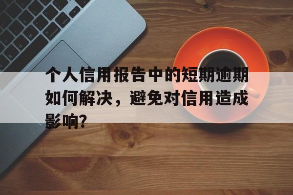 个人信用报告中的短期逾期如何解决，避免对信用造成影响？