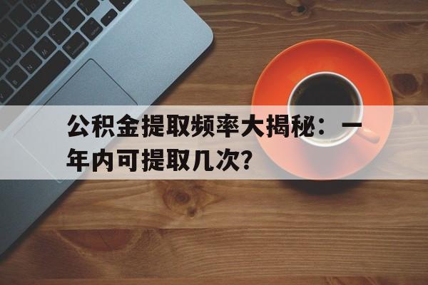 公积金提取频率大揭秘：一年内可提取几次？