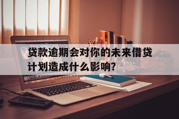 贷款逾期会对你的未来借贷计划造成什么影响？