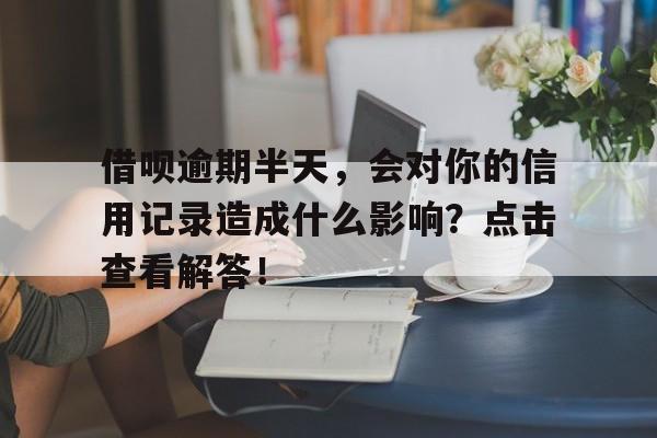 借呗逾期半天，会对你的信用记录造成什么影响？点击查看解答！