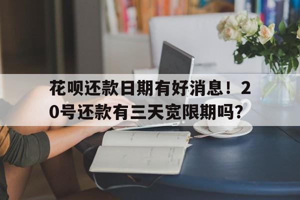 花呗还款日期有好消息！20号还款有三天宽限期吗？