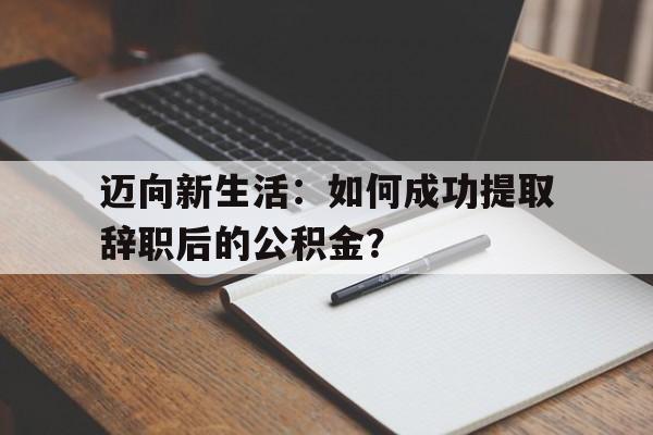 迈向新生活：如何成功提取辞职后的公积金？