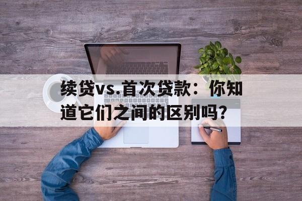 续贷vs.首次贷款：你知道它们之间的区别吗？