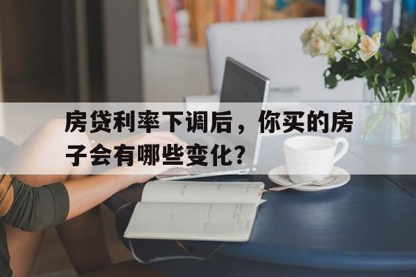 房贷利率下调后，你买的房子会有哪些变化？