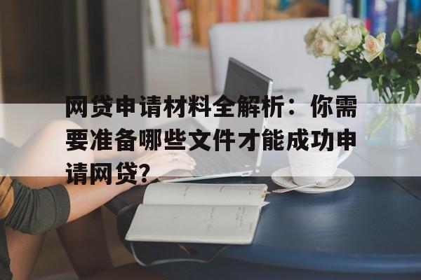 网贷申请材料全解析：你需要准备哪些文件才能成功申请网贷？