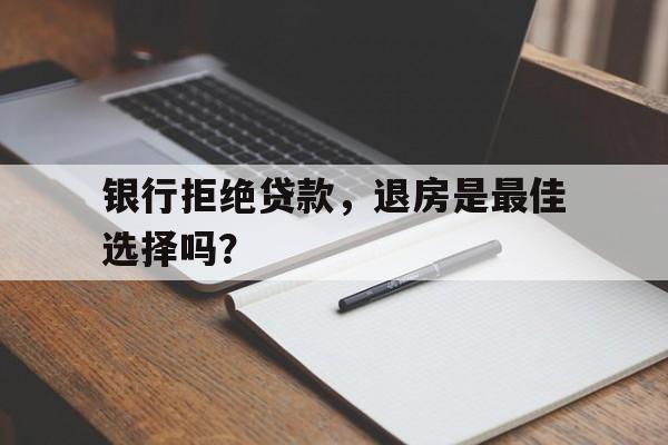 银行拒绝贷款，退房是最佳选择吗？