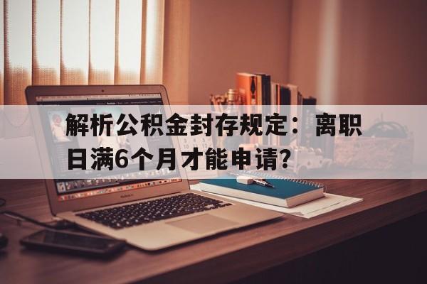 解析公积金封存规定：离职日满6个月才能申请？