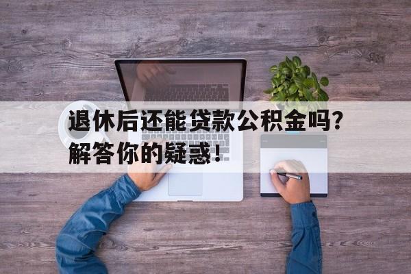 退休后还能贷款公积金吗？解答你的疑惑！