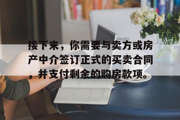 接下来，你需要与卖方或房产中介签订正式的买卖合同，并支付剩余的购房款项。