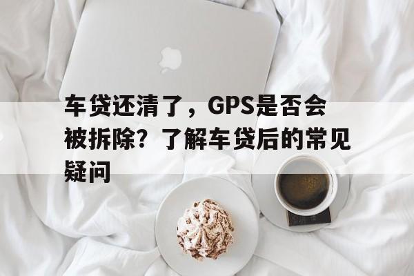 车贷还清了，GPS是否会被拆除？了解车贷后的常见疑问