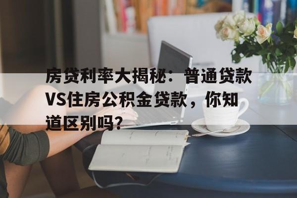 房贷利率大揭秘：普通贷款VS住房公积金贷款，你知道区别吗？