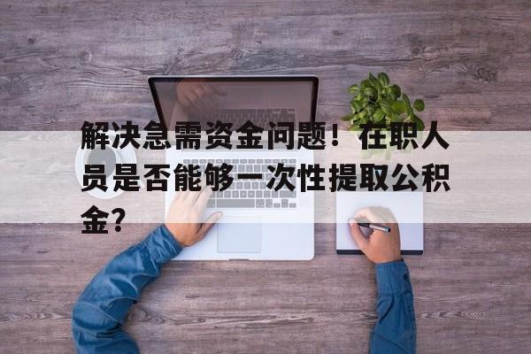 解决急需资金问题！在职人员是否能够一次性提取公积金？