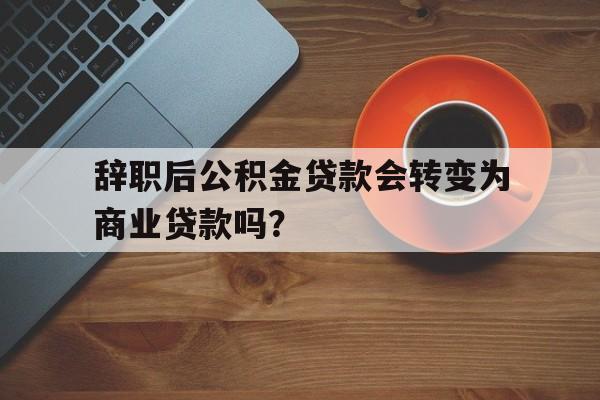 辞职后公积金贷款会转变为商业贷款吗？