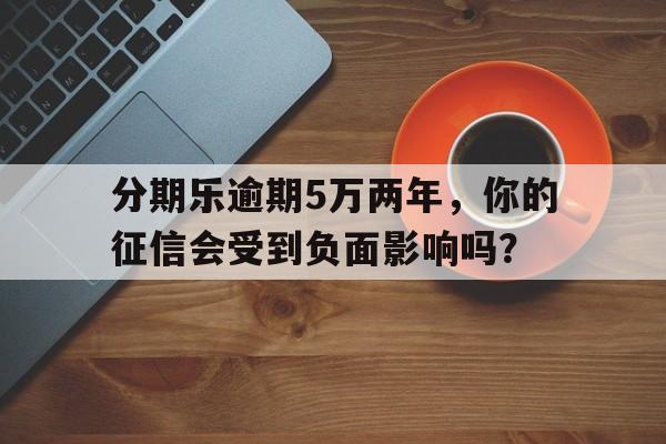 分期乐逾期5万两年，你的征信会受到负面影响吗？