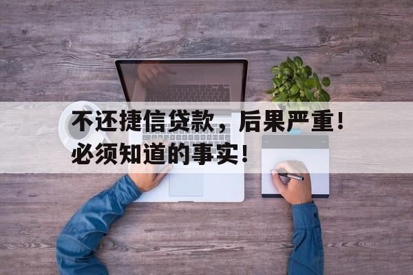 不还捷信贷款，后果严重！必须知道的事实！