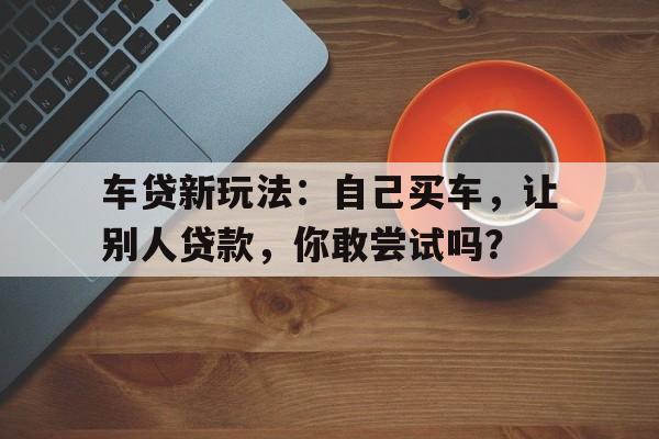 车贷新玩法：自己买车，让别人贷款，你敢尝试吗？