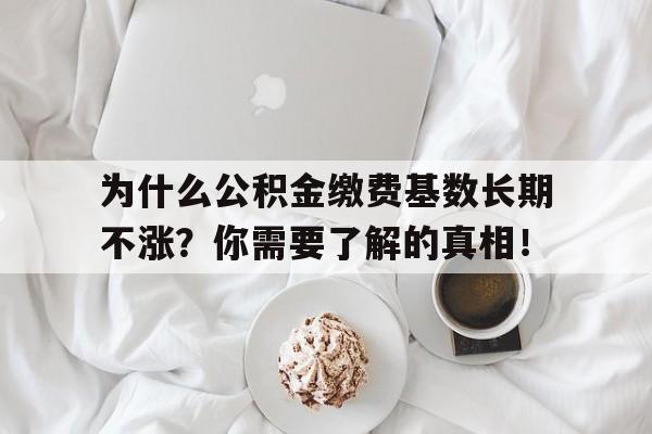 为什么公积金缴费基数长期不涨？你需要了解的真相！