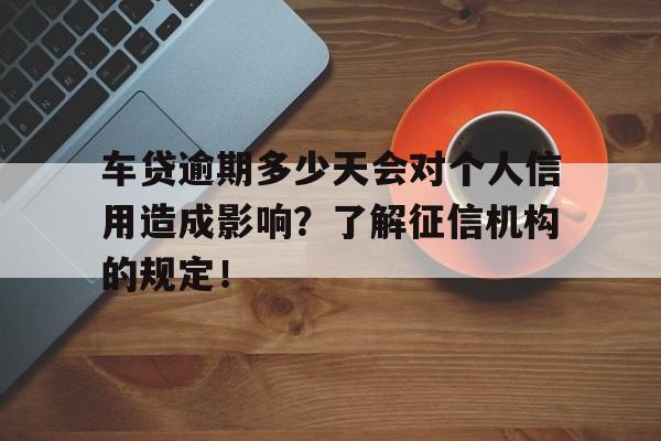 车贷逾期多少天会对个人信用造成影响？了解征信机构的规定！