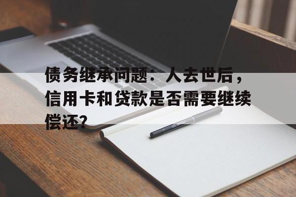 债务继承问题：人去世后，信用卡和贷款是否需要继续偿还？