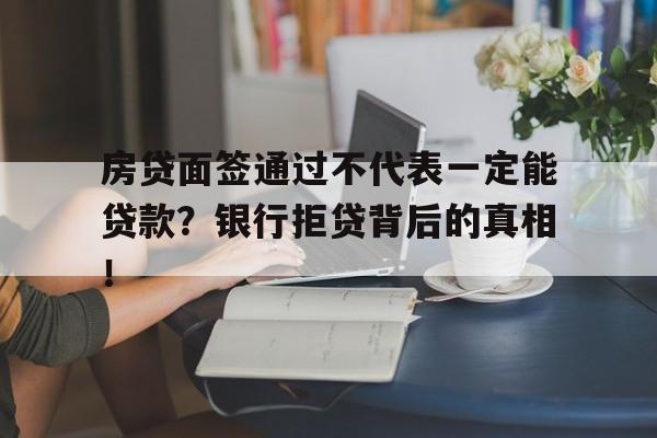 房贷面签通过不代表一定能贷款？银行拒贷背后的真相！