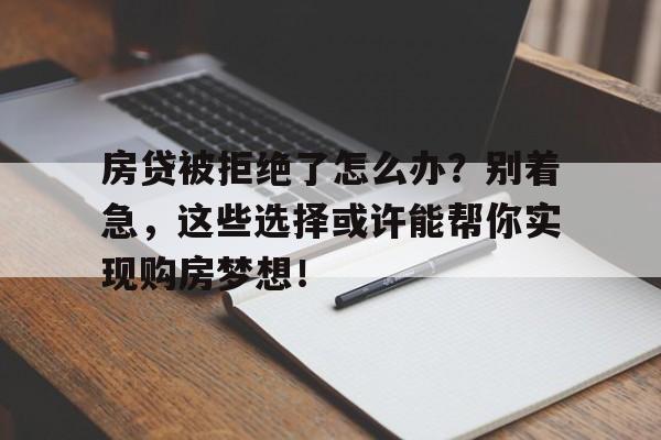 房贷被拒绝了怎么办？别着急，这些选择或许能帮你实现购房梦想！