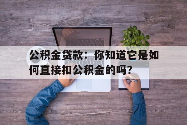 公积金贷款：你知道它是如何直接扣公积金的吗？