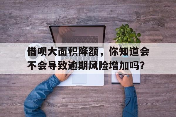 借呗大面积降额，你知道会不会导致逾期风险增加吗？