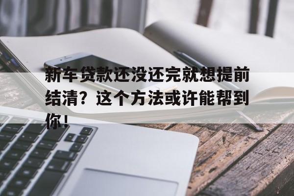 新车贷款还没还完就想提前结清？这个方法或许能帮到你！