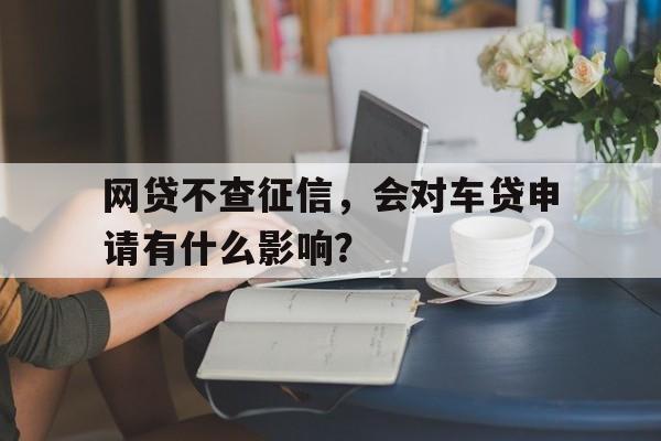 网贷不查征信，会对车贷申请有什么影响？