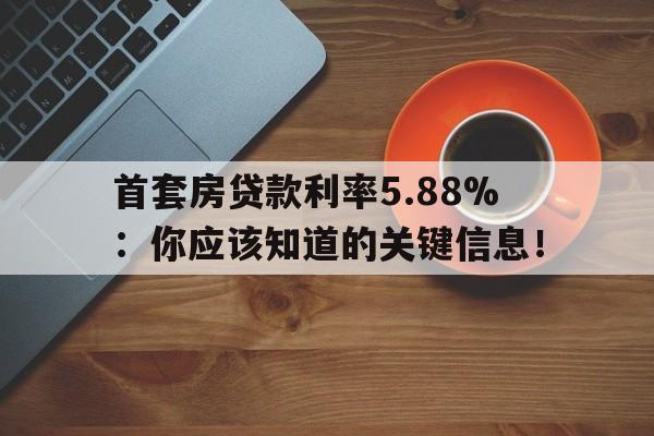 首套房贷款利率5.88%：你应该知道的关键信息！