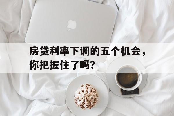 房贷利率下调的五个机会，你把握住了吗？