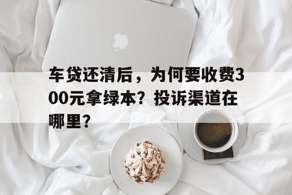 车贷还清后，为何要收费300元拿绿本？投诉渠道在哪里？