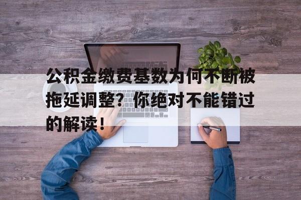 公积金缴费基数为何不断被拖延调整？你绝对不能错过的解读！