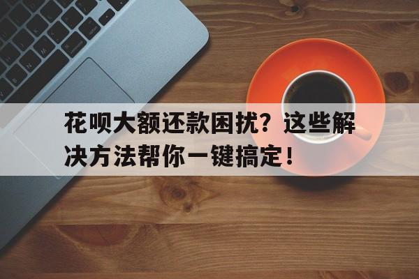 花呗大额还款困扰？这些解决方法帮你一键搞定！