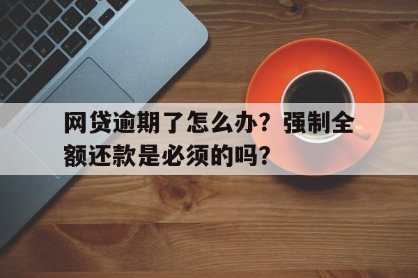 网贷逾期了怎么办？强制全额还款是必须的吗？