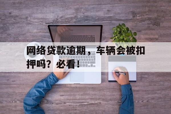 网络贷款逾期，车辆会被扣押吗？必看！