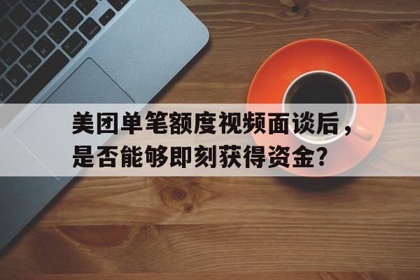 美团单笔额度视频面谈后，是否能够即刻获得资金？