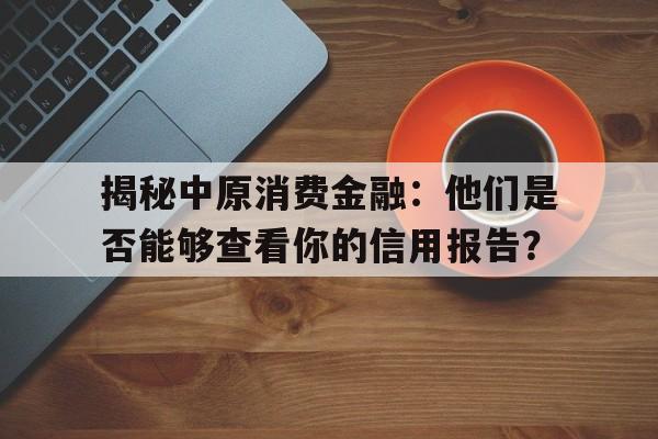 揭秘中原消费金融：他们是否能够查看你的信用报告？