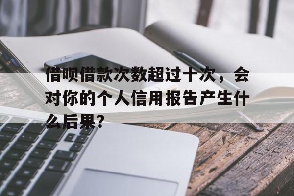 借呗借款次数超过十次，会对你的个人信用报告产生什么后果？