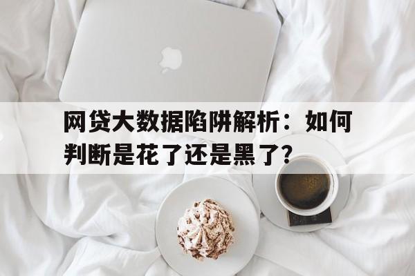 网贷大数据陷阱解析：如何判断是花了还是黑了？