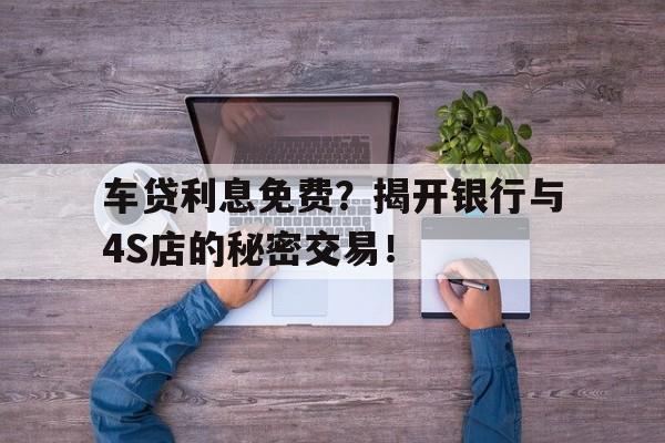 车贷利息免费？揭开银行与4S店的秘密交易！