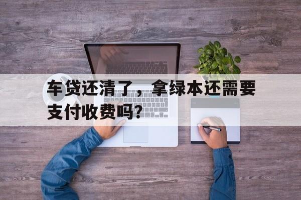 车贷还清了，拿绿本还需要支付收费吗？