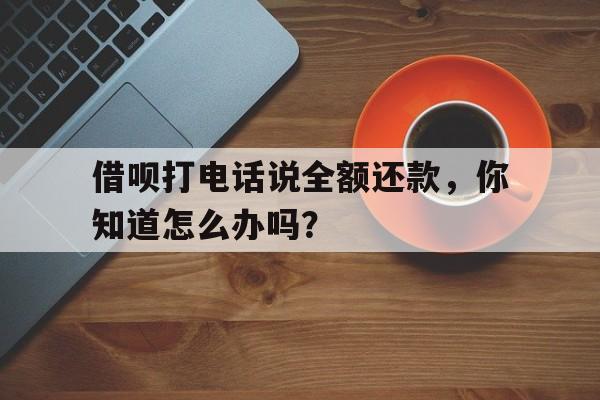 借呗打电话说全额还款，你知道怎么办吗？